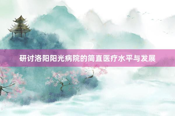 研讨洛阳阳光病院的简直医疗水平与发展