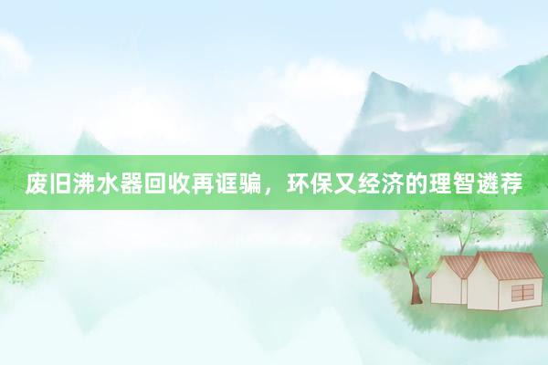 废旧沸水器回收再诓骗，环保又经济的理智遴荐